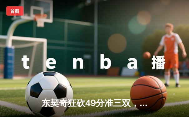 东契奇狂砍49分准三双，独行侠加时险胜篮网迎三连胜