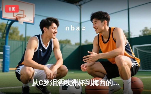 从C罗泪洒欧洲杯到梅西的美洲杯救赎：巨星黄昏中的体育心理学探秘